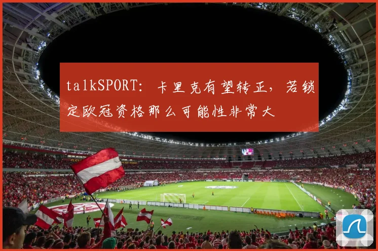 talkSPORT：卡里克有望转正，若锁定欧冠资格那么可能性非常大