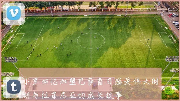 小罗回忆加盟巴萨首日感受伟大时刻与拉菲尼亚的成长故事