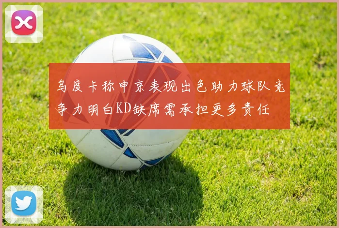 乌度卡称申京表现出色助力球队竞争力明白KD缺席需承担更多责任