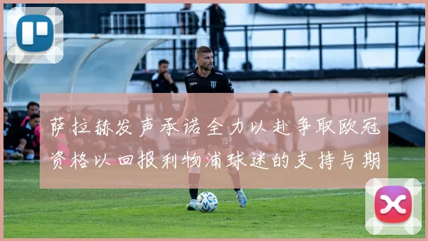 萨拉赫发声承诺全力以赴争取欧冠资格以回报利物浦球迷的支持与期待