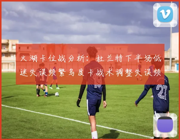 火湖卡位战分析：杜兰特下半场低迷失误频繁乌度卡战术调整失误频现