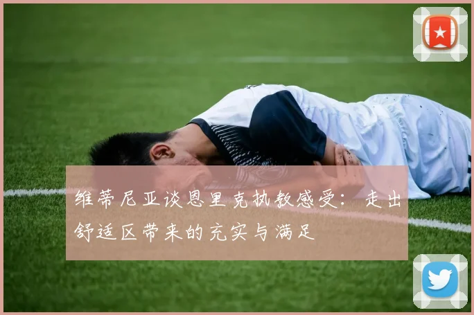 维蒂尼亚谈恩里克执教感受：走出舒适区带来的充实与满足