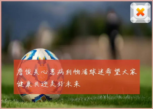 詹俊关心患病利物浦球迷希望大家健康共迎美好未来