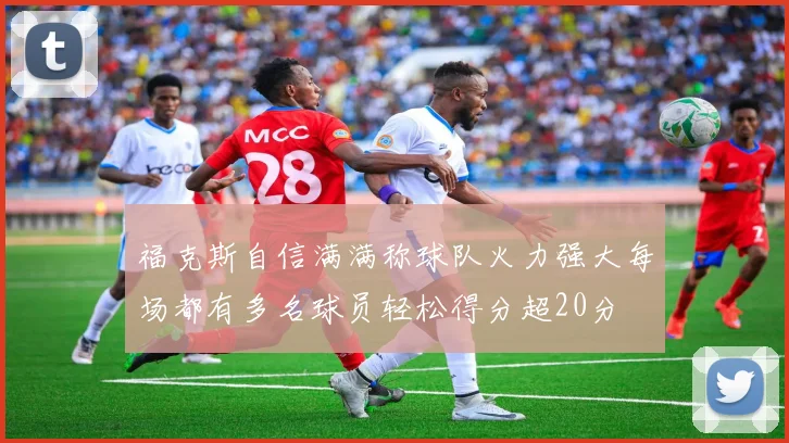 福克斯自信满满称球队火力强大每场都有多名球员轻松得分超20分