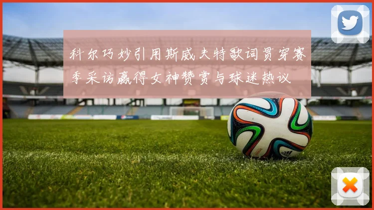科尔巧妙引用斯威夫特歌词贯穿赛季采访赢得女神赞赏与球迷热议