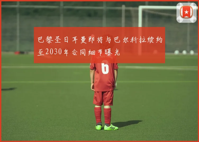 巴黎圣日耳曼即将与巴尔科拉续约至2030年合同细节曝光