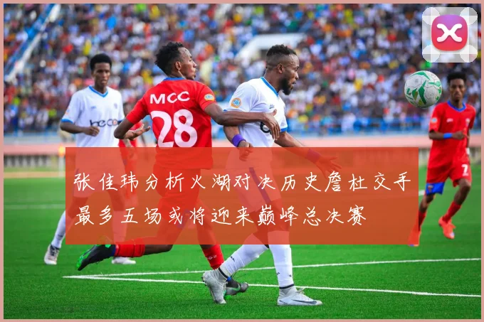 张佳玮分析火湖对决历史詹杜交手最多五场或将迎来巅峰总决赛