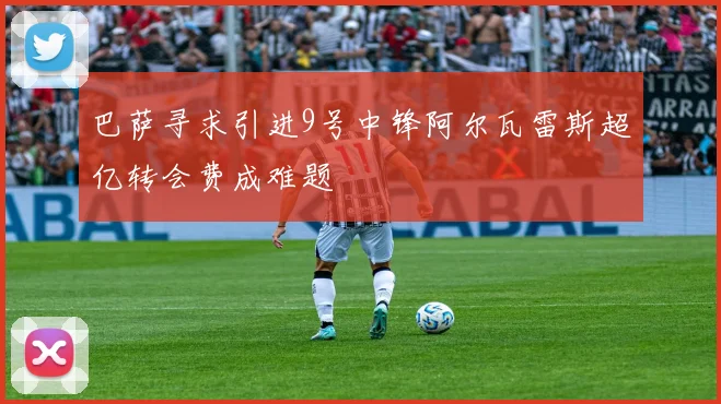 巴萨寻求引进9号中锋阿尔瓦雷斯超亿转会费成难题