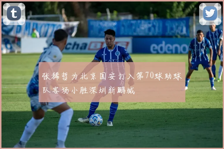 张稀哲为北京国安打入第70球助球队客场小胜深圳新鹏城