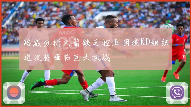 路威分析火箭缺乏控卫困境KD组织进攻将面临巨大挑战