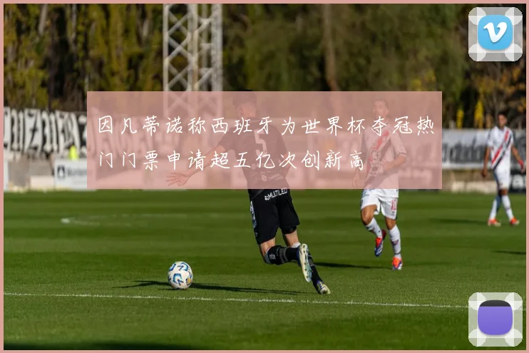 因凡蒂诺称西班牙为世界杯夺冠热门门票申请超五亿次创新高