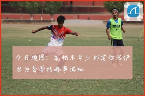 今日趣图：孔帕尼年少却需称诺伊尔为哥哥的趣事揭秘