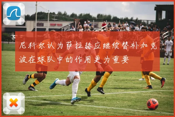 尼科尔认为萨拉赫应继续替补加克波在球队中的作用更为重要