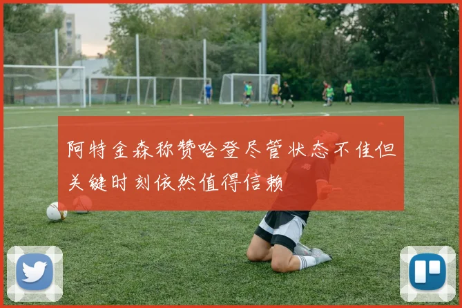 阿特金森称赞哈登尽管状态不佳但关键时刻依然值得信赖