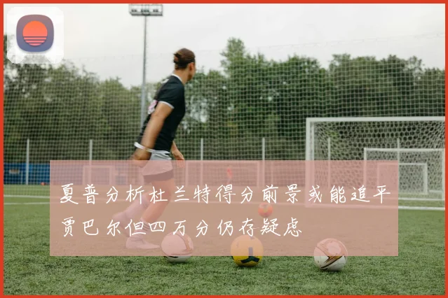 夏普分析杜兰特得分前景或能追平贾巴尔但四万分仍存疑虑