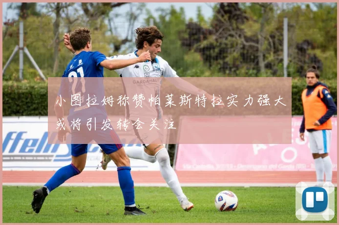 小图拉姆称赞帕莱斯特拉实力强大或将引发转会关注