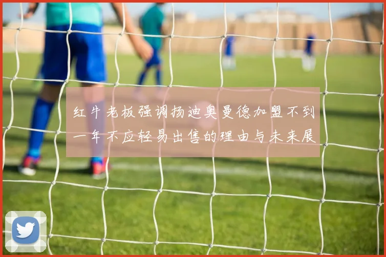 红牛老板强调扬迪奥曼德加盟不到一年不应轻易出售的理由与未来展望