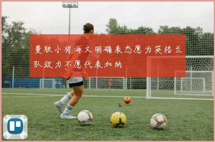 曼联小将海文明确表态愿为英格兰队效力不愿代表加纳