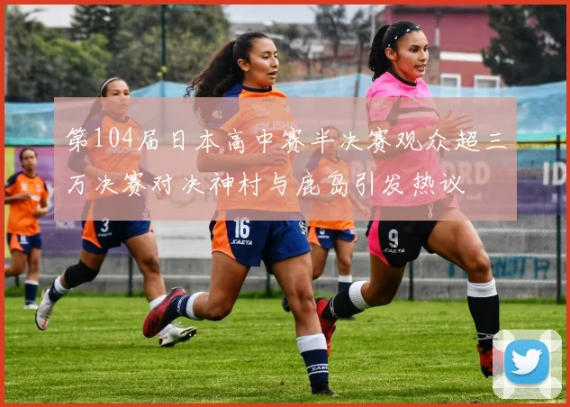 第104届日本高中赛半决赛观众超三万决赛对决神村与鹿岛引发热议