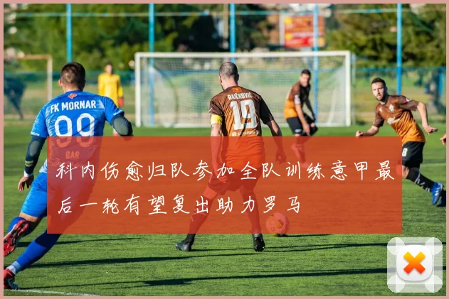 科内伤愈归队参加全队训练意甲最后一轮有望复出助力罗马