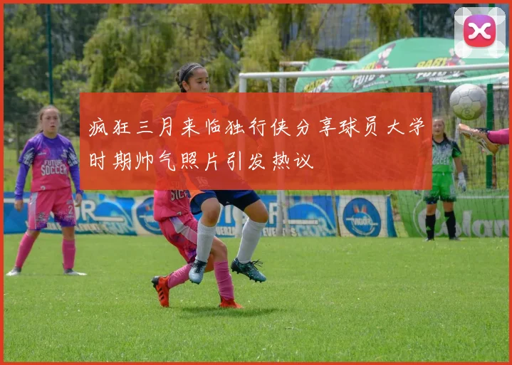 疯狂三月来临独行侠分享球员大学时期帅气照片引发热议