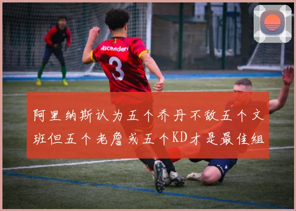 阿里纳斯认为五个乔丹不敌五个文班但五个老詹或五个KD才是最佳组合