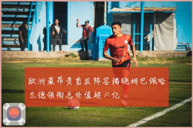 欧洲最昂贵首发阵容揭晓姆巴佩哈兰德领衔总价值超六亿