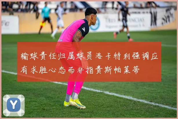 输球责任归属球员洛卡特利强调应有求胜心态而非指责斯帕莱蒂