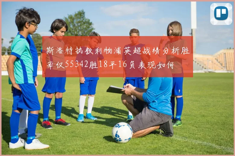 斯洛特执教利物浦英超战绩分析胜率仅55342胜18平16负表现如何