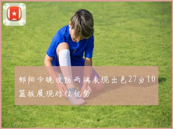 邹阳今晚攻防两端表现出色27分10篮板展现对位优势