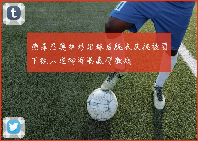 热菲尼奥绝妙进球后脱衣庆祝被罚下铁人逆转海港赢得激战