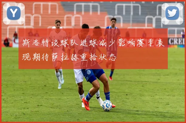 斯洛特谈球队进球减少影响赛季表现期待萨拉赫重拾状态