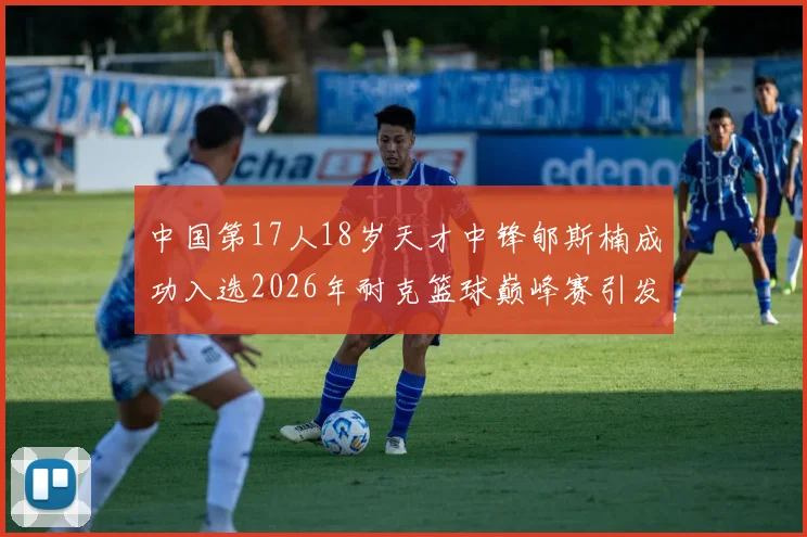 中国第17人18岁天才中锋郇斯楠成功入选2026年耐克篮球巅峰赛引发热议