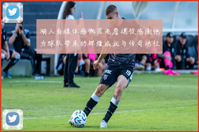 湖人自媒体感慨若老詹退役感谢他为球队带来的辉煌成就与传奇地位