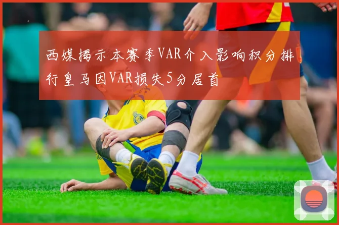 西媒揭示本赛季VAR介入影响积分排行皇马因VAR损失5分居首
