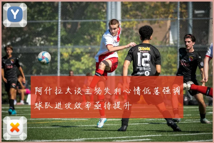 阿什拉夫谈主场失利心情低落强调球队进攻效率亟待提升