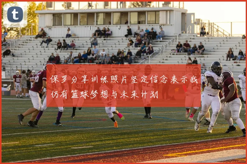 保罗分享训练照片坚定信念表示我仍有篮球梦想与未来计划