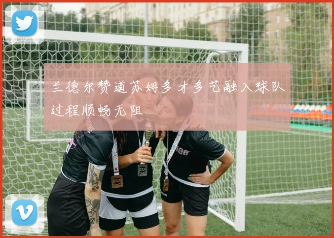 兰德尔赞道苏姆多才多艺融入球队过程顺畅无阻