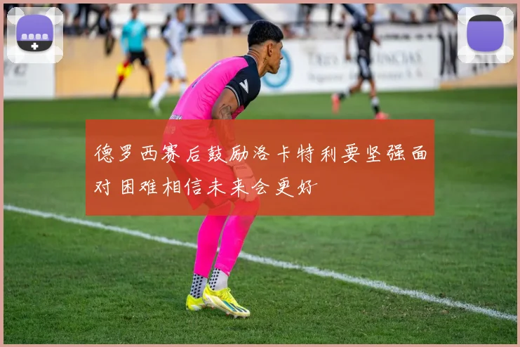 德罗西赛后鼓励洛卡特利要坚强面对困难相信未来会更好
