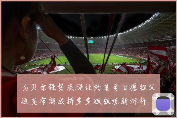 戈贝尔强势表现让约基奇甘愿称父迈克布朗成拼多多版教练新标杆