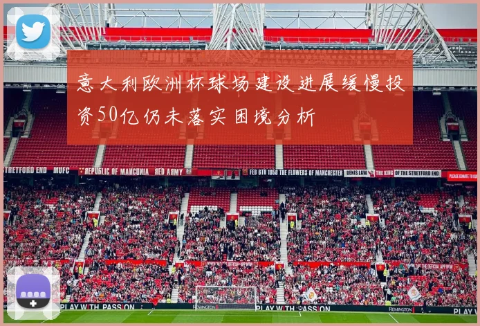 意大利欧洲杯球场建设进展缓慢投资50亿仍未落实困境分析