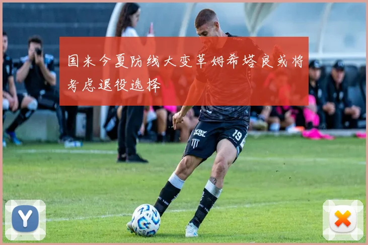 国米今夏防线大变革姆希塔良或将考虑退役选择